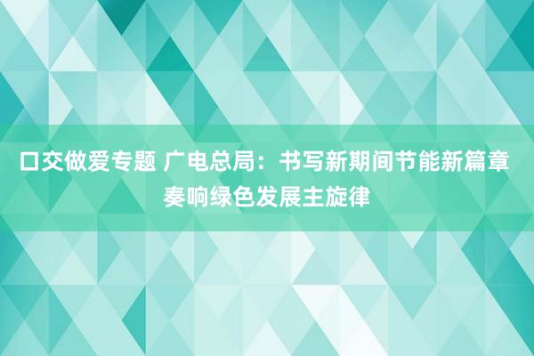 口交做爱专题 广电总局：书写新期间节能新篇章 奏响绿色发展主旋律