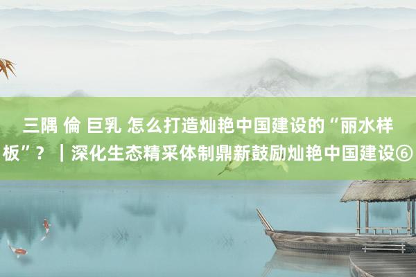 三隅 倫 巨乳 怎么打造灿艳中国建设的“丽水样板”？｜深化生态精采体制鼎新鼓励灿艳中国建设⑥