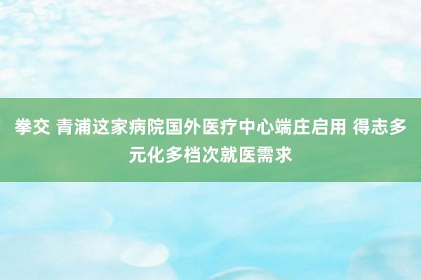拳交 青浦这家病院国外医疗中心端庄启用 得志多元化多档次就医需求