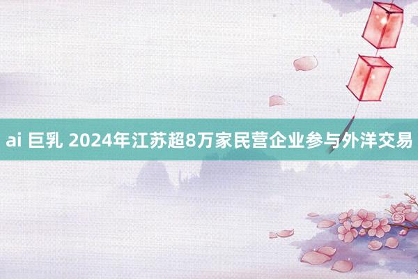 ai 巨乳 2024年江苏超8万家民营企业参与外洋交易