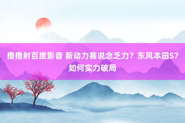 撸撸射百度影音 新动力赛说念乏力？东风本田S7如何实力破局