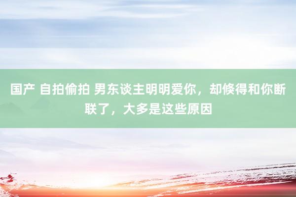 国产 自拍偷拍 男东谈主明明爱你，却倏得和你断联了，大多是这些原因