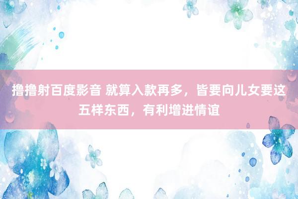 撸撸射百度影音 就算入款再多，皆要向儿女要这五样东西，有利增进情谊
