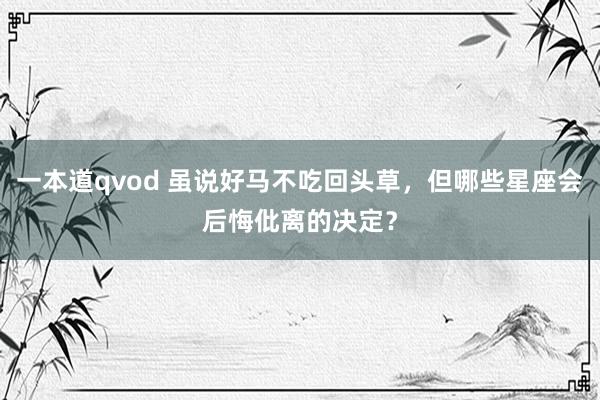 一本道qvod 虽说好马不吃回头草，但哪些星座会后悔仳离的决定？