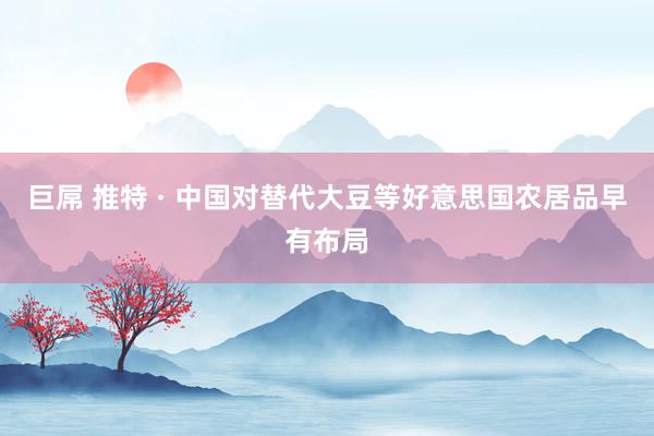 巨屌 推特 · 中国对替代大豆等好意思国农居品早有布局