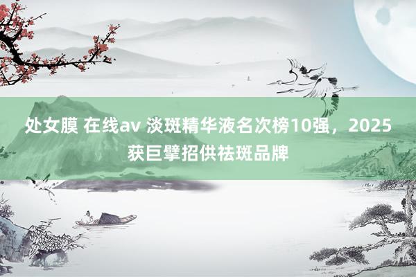 处女膜 在线av 淡斑精华液名次榜10强，2025获巨擘招供祛斑品牌
