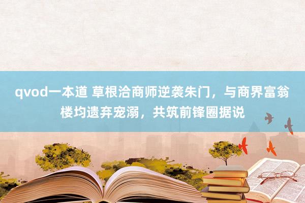 qvod一本道 草根洽商师逆袭朱门，与商界富翁楼均遗弃宠溺，共筑前锋圈据说