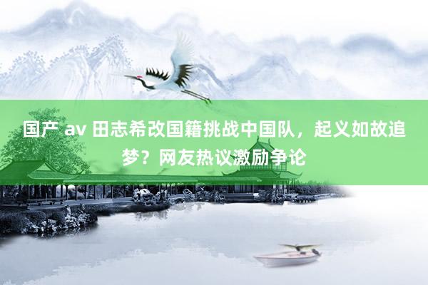 国产 av 田志希改国籍挑战中国队，起义如故追梦？网友热议激励争论