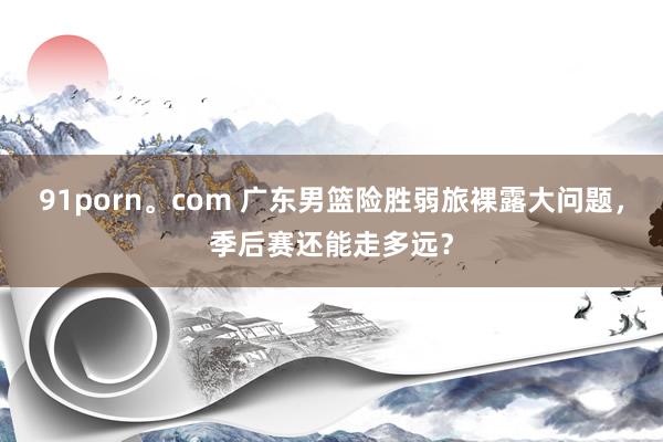 91porn。com 广东男篮险胜弱旅裸露大问题，季后赛还能走多远？