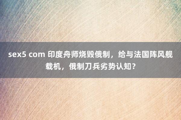 sex5 com 印度舟师烧毁俄制，给与法国阵风舰载机，俄制刀兵劣势认知？