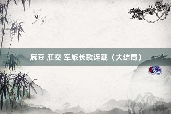 麻豆 肛交 军旅长歌连载（大结局）