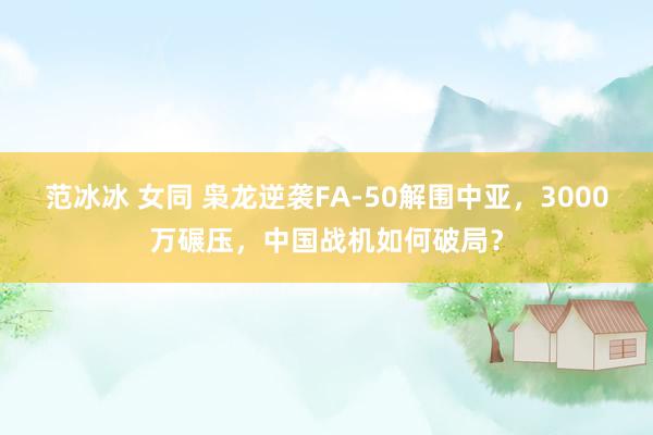 范冰冰 女同 枭龙逆袭FA-50解围中亚，3000万碾压，中国战机如何破局？