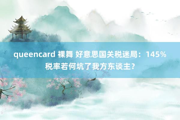 queencard 裸舞 好意思国关税迷局：145%税率若何坑了我方东谈主？