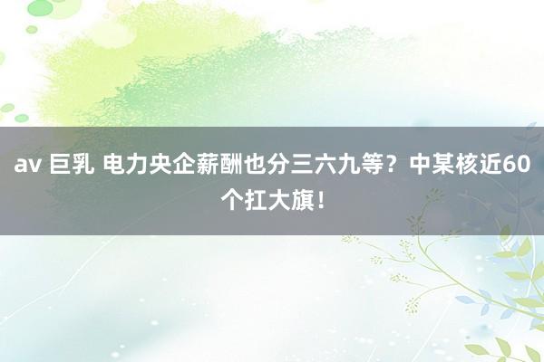av 巨乳 电力央企薪酬也分三六九等？中某核近60个扛大旗！