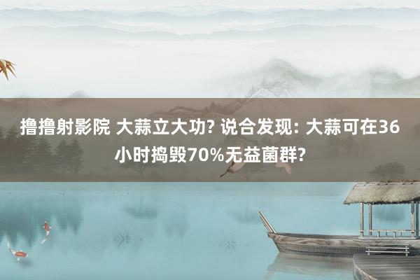撸撸射影院 大蒜立大功? 说合发现: 大蒜可在36小时捣毁70%无益菌群?
