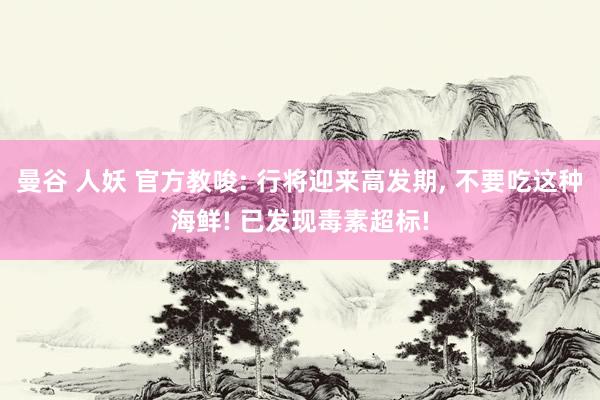 曼谷 人妖 官方教唆: 行将迎来高发期， 不要吃这种海鲜! 已发现毒素超标!