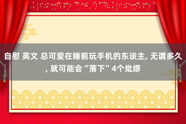 自慰 英文 总可爱在睡前玩手机的东谈主， 无谓多久， 就可能会“落下”4个纰缪