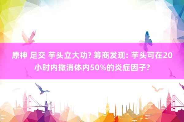 原神 足交 芋头立大功? 筹商发现: 芋头可在20小时内撤消体内50%的炎症因子?