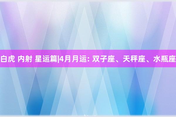 白虎 内射 星运篇|4月月运: 双子座、天秤座、水瓶座