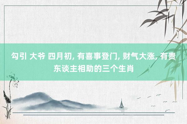 勾引 大爷 四月初， 有喜事登门， 财气大涨， 有贵东谈主相助的三个生肖