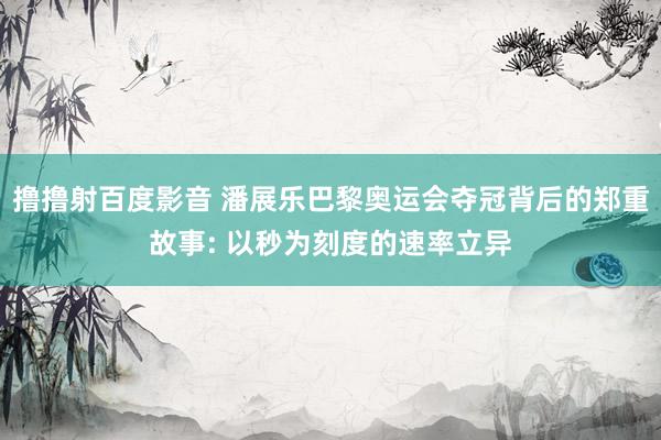 撸撸射百度影音 潘展乐巴黎奥运会夺冠背后的郑重故事: 以秒为刻度的速率立异