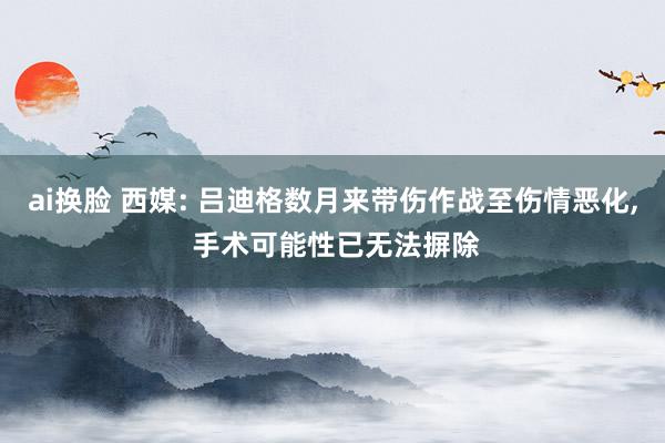 ai换脸 西媒: 吕迪格数月来带伤作战至伤情恶化， 手术可能性已无法摒除