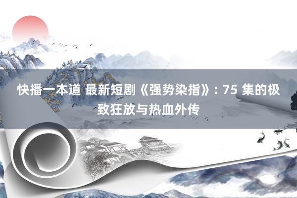 快播一本道 最新短剧《强势染指》: 75 集的极致狂放与热血外传