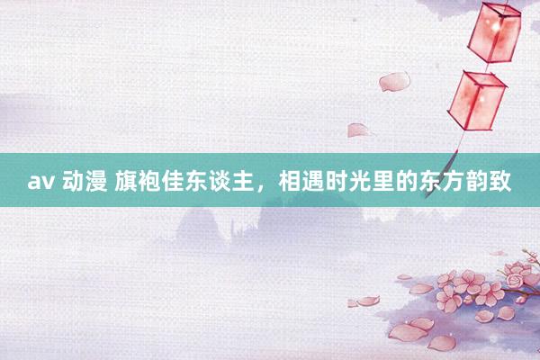 av 动漫 旗袍佳东谈主，相遇时光里的东方韵致