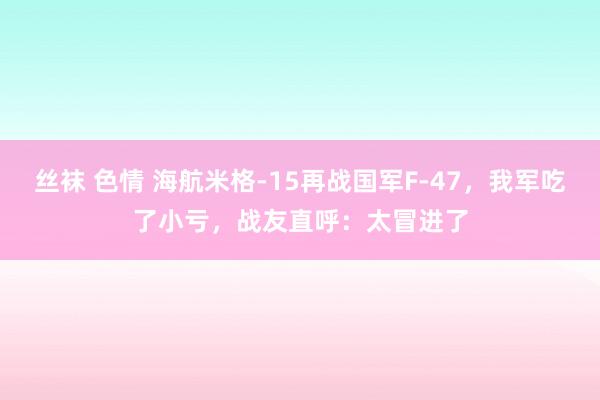 丝袜 色情 海航米格-15再战国军F-47，我军吃了小亏，战友直呼：太冒进了