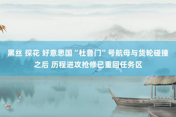 黑丝 探花 好意思国“杜鲁门”号航母与货轮碰撞之后 历程进攻抢修已重回任务区