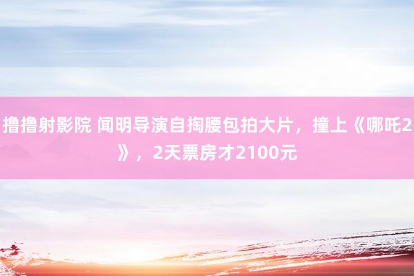 撸撸射影院 闻明导演自掏腰包拍大片，撞上《哪吒2》，2天票房才2100元