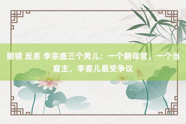 眼镜 反差 李宗盛三个男儿：一个翻译官，一个当雇主，李喜儿最受争议